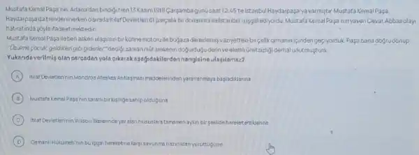 Mustafa Kemal Pagamin, Adana'dan bindigitren 13Kasim1918 Cargamba gúnü saat 12:45 telstanbul Haydarpaşa yavarmiştur Mustafa Kemal Paşa,
Haydarpaşa'da trendeninerken osirada itilaf Devletleri 61 parçalik birdonanma ile istanbul'u isgal ediyordu, Mustafa Kemal Paşa'ninyaveriCevat Abbasolay
hatiratinda sóyleifadeetmektedir
Mustafa KemalPaşa ileben askeri ulasmin bir kohne motoruile bogaza demirlemiş vaziyetteki bircelikormaniniçinden geciyorduk Pasa banadogrudónup
"Uzuime-cocuk, geldiklengibigidener "dedigi zaman mútarekenin dogurdugu derin veelemi ümitsizing derhal unutmuştum.
Yukarida verilmiş olan pareadan yola cikarakagağidakilerden hangisine ulasilamaz?
A Itilaf Devletlerinin Mondros Ategies Antisgmasi maddelerinden yararianmaya basladiklarina
B Mustafa Kemal Pasa'nin kararli birkigiligesahipolduguna
C Itilaf Deveterinin Wilson illelerindeyes alan hususlara tamamenaykin birgeklide harelet ettilerine
D Osmanli Hukumetinin buisgal hareketinelargisavunms ms hazirliklan yuruttugune