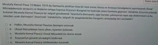 Mustafa Kemal Pasa 19 Mayis 1919 da Samsun'a çiktiktan kisa bir süre sonra Havza ve Amasya Genelgelerini yayimlayarak Ulusal
Mücadelemizin amacini ve ilkelerini ortaya koymus Erzurum Kongresi'ne katilmak üzere harekete geçmisti. Vahdettin Erzurum yolunda
bulunan Mustafa Kemal Pasa'ya bir telgraf gondererek "Istanbul'a donmesini , eger bundan cekiniyorse rapor alip dinlenmesini ve bu
islerden uzak durmasini" onermisti Vahdettinin, telgrafi ile asagidakilerder hangisini, amaçladig ileri sürülebilir?
a. Halkin, Mustafa Kemal Pasa'ya destegini artirmak
b. Ulusal Múcadeleye karsi cikan, isyanlari onlemek
c. Mustafa Kema Pasa'yi Ulusal Múcadele'nin disina atmak
d. Erzurum'un güvenli olmadigini bildirmek
e. Mustafa Kemal Pasa'yi tehlikelerden korumak