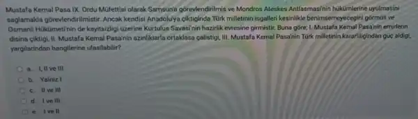 Mustafa Kemal Pasa IX. Ordu Mũfettisi olarak Samsun'a gorevlendirilmis ve Mondros Ateskes Antlasmasi'nin hükümlerine uyulmasini
saglamakla gõrevlendirilmistir.Ancak kendisi Anadolu'ya ciktiginda Türk milletinin isgaller kesinlikle benimsen neyecegini gõrmús ve
Osmanli Hükümetin in de kayitsizligi üzerine Kurtulus Savasi'nin hazirlik evresine girmistir. Buna gore;1. Mustafa Kemal Pasa'nin emirlerin
disina ciktigi, II Mustafa Kemal Pasa'nin azinliklarla ortaklasa calistigi, III Mustafa Kemal Pasa'nin Türk milletinin kararliligindan gủc aldig,
yargilarindan hangilerine ulasilabilir?
ve III
b. Yalniz I
c. IIve III
d. Ive III
e. Ivell