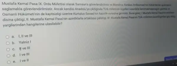 Mustafa Kemal Pasa IX Ordu Müfettisi olarak Samsun'gõrevlendirilmis ve Mondros Ateskes Antlasmasinin hikimlerine uyulmatin
saglamakla gõrevlendirilmistir. Ancak kendisi Anadolu'ya ciktiginda Türk milletinin isgalleri kesinlik benimsemeyecegini gormús ve
Osmanli Hükümeti'nir de kayitsizligi üzerine Kurtulus Savasinin hazirlik evresine girmistir. Buna gōre 1. Mustafa Kemal Pasainin emirterin
disina çiktigi, II. Mustafa Kemal Pasa'nin azinliklarla ortaklasa calistigi, III. Mustafa Kemal Pasanin Turk milletinin kararlilgindan gig aidig.
yargilarindan hangilerine ulasilabilir?
a. I,II ve III
b. Yalniz I
c. H ve III
d. I ve III
e. I ve II