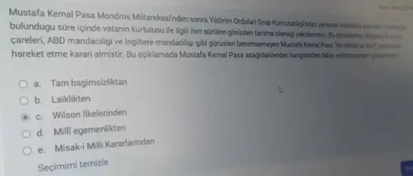 Mustafa Kemal Pasa Mondros Mitrarekesinden sonra Yidirim Ordular Grup Komutanligindan ayilarak
bulundugu süre içinde vatanin Kurtulusu ile ilgili ileri sürtilen gorusleri tanima olanagi yakalamista
careleri, ABD mandaciligive Ingitere mandaciligi gibi górislen benimsemeyen Mustafa Kemal Pasa pordany's
hareket etme karari almistir Bu açiklamada Mustafa KemalPase asagidaklerden hangsinden odin verinegary glassmiss?
a. Tam bagimsizliktan
b. Laiklikten
C c. Wilson Ilkelerinden
d. Milli egemenlikten
e. Misak-i Milli Kararlarindan
Seçimimi temizle