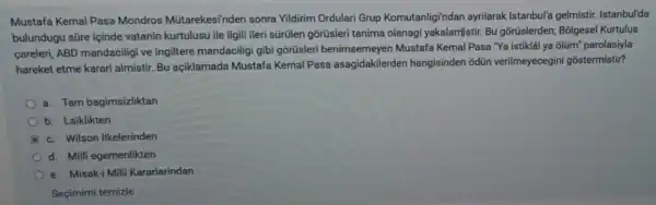 Mustafa Kemal Pasa Mondros Mútarekesi'nden sonra Vildirim Ordulari Grup Komutanligi'ndan ayrilarak Istanbul'a gelmistir. Istanbul'da
bulundugu süre içinde vatanin kurtulusu ile ilgili ileri sürülen gõrüsleri tanima olanagi yakalamistir. Bu gõrüslerden; Bôlgesel Kurtulus
careleri, ABD mandaciligi ve Ingiltere mandaciligi gibi gorüsler benimsemeyen Mustafa Kemal Pasa "Ya istikla ya ôlüm' parolasiyla
hareket etme karari almistir. Bu açiklamada Mustafa Kemal Pasa asagidakilerder hangisinden odün verilmeyecegin gostermistir?
a. Tam bagimsizliktan
b. Laiklikten
B c. Wilson Ilkelerinden
d. Milli egemenlikten
e. Misak-i Milli Kararlarindan
Seçimimi temizle