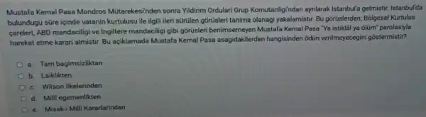 Mustafa Kemal Pasa Mondros Mütarekesi'nden sonra Yildirim Ordulari Grup Komutanligi'ndan ayrilarak Istanbul'a gelmistir. Istanbul'da
bulundugu süre içinde vatanin kurtulusu ile ilgil ileri sürülen gõrüsleri tanima olanagi yakalamistir. Bu gõrüslerden; Bolgese Kurtulus
careleri, ABD mandaciligi ve Ingiltere mandaciligi gibi gorúsleri benimsemeyen Mustafa Kemal Pasa "Ya istiklãi ya
ddot (o)lim^circ  parolasiyla
hareket etme karari almistir. Bu açiklamada Mustafa Kemal Pasa asagidakilerde hangisinden odün verilmeyecegin i gostermistir?
a. Tam bagimsizliktan
b. Laiklikten
c. Wilson Ilkelerinden
d. Milli egemenlikten
e. Misak-i Milli Kararlarindan