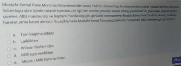 Mustafa Kemal Pasa Mondros Mútarekesinden sonra Yildirim Ordulari Grup Komutanligindan ayilarak Istanbula gelmistir. Istanbul'da
bulundugu süre icinde vatanin kurtulusu ile ilgil Meri suruten gorüsleri tanima olanagi yakalamistir. Bu górislerden Bolgesel Kurtulus
careleri, ABD mandacilig ve Ingiltere mandaciligi gib górtisleri benimsemeyen Mustafa Kemal Pasa Ya istiklal ya olum' parolasiyla
hareket etme karari almistir. Bu aciklamada Mustafa Kemal Pasa asagidakilerden hangisinden 6dun verilmeyecegini gostermisti?
a. Tam bagimsizliktan
b. Laiklikten
c. Wilson Ilkelerinden
d. Milli egemenlikten
e. Misak-i Mill Kararlarindan