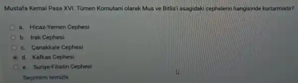 Mustafa Kemal Pasa XVI. Túmen Komutani olarak Mus ve Bitlis'asagidaki cephelerin hangisinde kurtarmistir?
a. Hicaz-Yemer Cephesi
b. Irak Cephesi
c. Canakkale Cephesi
B d. Kafkas Cephesi
e. Suriye-Filistin Cephesi
Seçimimi temizle