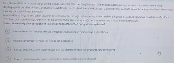 Mustafa Kemal Pasa'nin Adana'dan bindigi tren 13 Kasim 1918 Carsamba gúnu saat 12:45 telstanbul Haydarpaşa'ya varmiştir. Mustafa Kemal Pasa.
Haydarpasa da trender inerkenosirada itilaf Devletleri B1 parçalik biri donanma ile istanbul'u isgalediyordu. Mustafa Kemal Paşa nin yaveri Cevat Abbas clay
hatiratinda sóyle ifade etmektedir:
Mustafa Kemal Pasa ileben askeri ulasimin bi kohne motoru ile bojaza demirlemisvaziyetteki bir çelikormanin içinder geçiyorduk. Pasa bana dogru dônúp:
"Qziilme cocuk geldiken gibi giderler."dedig zaman mútarekenin doğurduğu derin veelem!ümitsizligi derhal unutmustum.
Yukarida verilmis olan parcadan yola cikarak asajidakilerder hangisineulasilamaz?
A Itilaf Devletleri'nin Mondros Ateskes Antlasmasi maddelerinder yararlanmaya basladiklarina
B Mustafa Kemal Paga'nir kararli bir kigiligesahip olduguna
C itilaf Devletlerinin Wilson ilkelerindeyeralan hususlara tamamen aykurbi sekilde hareket ettiklerine
D Osmanll Hükümetinin bu isgal hareketinekargisavunma hazirliban yüruttugune