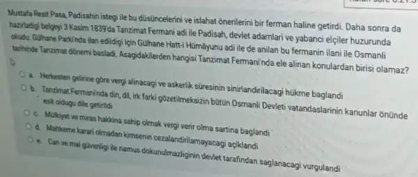 Mustafa Resit Pasa, Padisahin istegi ile bu dúsüncelerini ve islahat onerilerini bir ferman haline getirdi. Daha sonra da
hazirladigi belgeyi 3 Kasim 1839'da Tanzimat Fermani adi ile Padisah, devlet adamlari ve yabanci elçiler huzurunda
okudu. GUlhane Parkinda ilan edildigi için Gulhane Hatt-Hümâyunu adi ile de anilan bu fermanin ilani ile Osmanli
tarihinde Tanzimat dônemi basladi. Asagidakilerden hangisi Tanzimat Fermani'nda ele alinan konulardan birisi olamaz?
a. Herkesten gelirine gore vergi alinacagi ve askerlik stresinin sinirlandirilacagi hükme baglandi
b. Tanzimat Fermaninda din ,dil, irk farki gózetilmeksizin büttin Osmanli Devleti vatandaslarinin kanunlar onünde
esit oldugu dile getirildi
c. Mulkiyet ve miras hakkina sahip olmak vergi verir olma sartina baglandi
d. Mahkeme karari olmadan kimsenin cezalandirilamayacagi açiklandi
e. Can ve mal güvenligi ile namus dokunulmazliginin devlet tarafindan saglanacagi vurgulandi