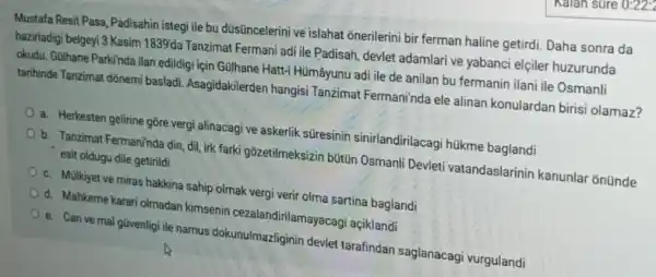 Mustafa Resit Pasa, Padisahin istegi ile bu düsüncelerini ve islahat onerilerini bir ferman haline getirdi Daha sonra da
hazirladigi belgeyi 3 Kasim 1839'da Tanzimat Fermani adi ile Padisah, devlet adamlari ve yabanci elçiler huzurunda
okudu. Gülhane Parkinda ilan edildigi için Gulhane Hatt:Hümâyunu adi ile de anilan bu fermanin ilani ile Osmanli
tarihinde Tanzimat dõnemi basladi. Asagidakilerder hangisi Tanzimat Fermaninda ele alinan konulardan birisi olamaz?
a. Herkesten gelirine gõre vergi alinacagi ve askerlik süresinin sinirlandirilacag húkme baglandi
b. Tanzimat Fermaninda din, dil irk farki gōzetilmeksizin bütün Osmanli Devleti vatandaslarinin kanunlar ' onünde
esit oldugu dile getirildi
c. Mülkiyet ve miras hakkina sahip olmak vergi verir olma sartina baglandi
d. Mahkeme karari olmadan kimsenin cezalandirilamayacag'açiklandi
e. Can ve mal gũvenlig ile namus dokunulmazliginin devlet tarafindan saglanacagi vurgulandi