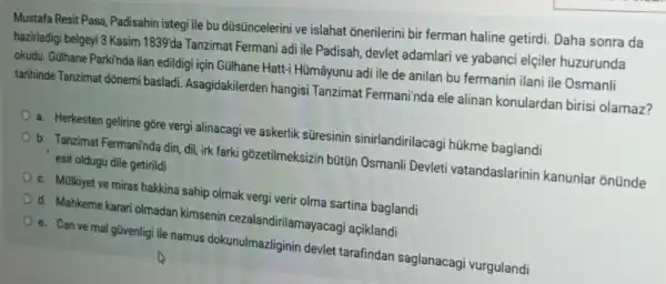 Mustafa Resit Pasa Padisahin istegi ile bu düsüncelerini ve islahat onerilerini bir ferman haline getirdi. Daha sonra da
hazirladigi belgeyi 3 Kasim 1839'da Tanzimat Fermani adi ile Padisah, devlet adamlari ve yabanci elçiler huzurunda
okudu. Gülhane Parkinda ilan edildigi için GUlhane Hatt:Hümâyunu adi ile de anilan bu fermanin ilani ile Osmanli
tarihinde Tanzimat dõnemi basladi. Asagidakilerder hangisi Tanzimat Fermani'nda ele alinan konulardan birisi olamaz?
a. Herkesten gelirine gõre vergi alinacagi ve askerlik süresinin sinirlandirilacag i hükme baglandi
b. Tanzimat Fermaninda din , dil, irk farki gōzetilmeksizin bütün Osmanli Devleti vatandaslarinin kanunla ontinde
esit oldugu dile getirildi
c. Mülkiyet ve miras hakkina sahip olmak vergi verir olma sartina baglandi
d. Mahkeme karari olmadar kimsenin cezalandirilamayacag açiklandi
e. Can ve mal güvenlig ile namus dokunulmazliginin devlet tarafindan saglanacagi vurgulandi