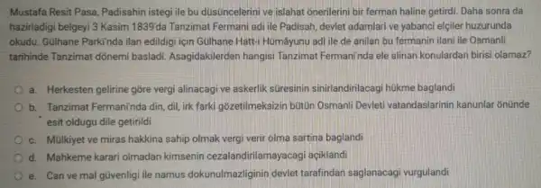 Mustafa Resit Pasa Padisahin istegi ile bu düsuncelerini ve islahat onerilerini bir ferman haline getirdi. Daha sonra da
hazirladigi belgeyi 3 Kasim 1839'da Tanzimat Fermani adi ile Padisah devlet adamlari ve yabanci elçiler huzurunda
okudu. Gullhane Parkinda ilan edildigi için Gülhane Hatt-I Hümâyunu adi ile de anilan bu fermanin ilani ile Osmanli
tarihinde Tanzimal donemi basladi.Asagidakilerden hangisi Tanzimat Fermani'nda ele alinan konulardan biris olamaz?
a. Herkesten gelirine gỡre vergi alinacagive askerlik süresinin sinirlandirilacag hukme baglandi
b. Tanzimat Fermaninda din, dil, irk farki gôzetilmeksizin bütün Osmanli Devleti vatandaslarinin kanunlar onunde
esit oldugu dile getirildi
c. Mulkiyet ve miras hakkina sahip olmak vergi verir olma sartina baglandi
d. Mahkeme karari olmadan kimsenin cezalandirilamayacag aciklandi
e. Can ve mal gtivenlig ile namus dokunulmazliginin devlet tarafindan saglanacag vurguland