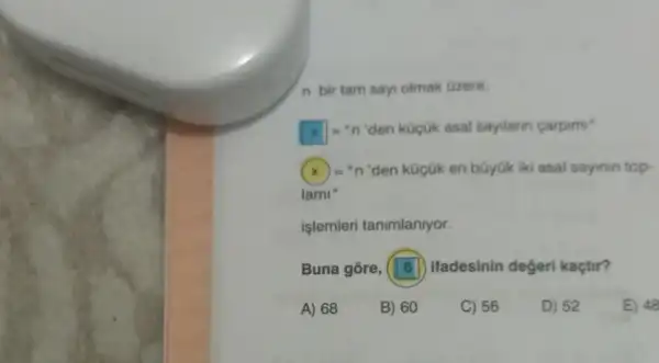 n bir tam say olmak Gzere.
[x]=''n 'den küçük asal sayilarin carpimi"
(x)="n 'den küçük en büyük iki asal sayinin top
lami "
işlemleri tanimlaniyor.
Buna gōre, (18)ifadesinin degeri kaçtir?
A) 68
B) 60
C) 56
D) 52
E) 48