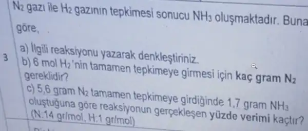 N2 gazi ile H_(2) gazinin tepkimes sonucu NH_(3) olusmaktadir.Buna
gore,
a) Ilgili reaksiyonu yazarak denklestiriniz
b) 6 mol H_(2)' nin tamamen tepkimeye girmesi için kaç gram N_(2)
gereklidir?
c) 5,6 gram N_(2) tamamen tepkimeye girdiginde 1,7 gram NH_(3)
oluştuğuna gōre reaksiyonun gerpekleser yüzde verim kaçtir?
(N.14 gr/mol, H:gr/mol)