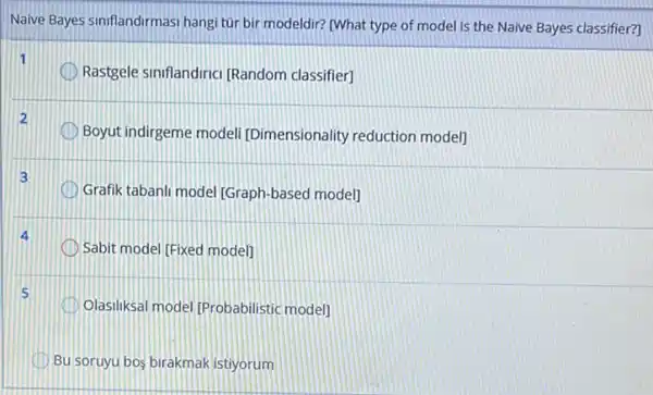 Naive Bayes sinflandirmasi hangi tür bir modeldir?[What type of model is the Naive Bayes classifier?]
1
Rastgele sinflandiric) (Random classifier]
2
Boyut indirgeme modeli [Dimensionality reduction model]
3
Grafik tabanli model (Graph -based model]
Sabit model [Fixed modell
Olasiliksal model (Probabilistic model]
Bu soruyu bos birakmak istiyorum