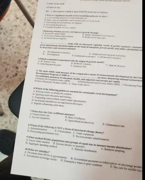 NAME MANA
STUDENT NO
1.What is a standicant beach of decentrations anthority to citien?
A Contentrating all pollution close
1) improving accountabulity and responsivenese to local neede
1) Increasing bureascree
1. Centralied public service control
2. Reducing absolate parter?can improve growth through
A increased capial flight
11. Higher demand for local grands
1). Reduced savinge rates
C. Fever government interventions
Increased havury imports
__ made on the basis of marginal, private-profit,and unility calculations as
deals with an advanced expitalist world of perfect markets; consumen
price adjustments.
in all product and resources markets.
b. Traditional neoclassical consomics
a. Development economics
d. Traditional economics e.Advanced Economics
b. Development
4.Which economist is associated with the stages-of growth model?
A. W. Arthur Lewis
B. Hollis B. Chenery
C. Walt W. Rostow
D. John Maynard Keynes
E. Amartya Sen
5. The most widely used measure of the comparative status of socioeconomi development by the Unit
Development Program (UNDP)is .........
__
an index measuring national socioeconot
on combining measures of education health, and adjusted real income per capits
A.Human Development Index (HDI)
B.Multidimensional Poverty Index (MPf) C.Purchasing Powe
D.Gross Domestic Product (GDP)E. None of the above
6.Which of the following policies is essential for sustainable rural development?
A. Relying solely on urban job creation
B. Ignoring rural education and training
C. Expanding rural nonfarm employment opportunities
D. Increasing dependence on imported technologies
E. Rapidly urbanizing rural areas
7.What does the Gini coefficient measure?
A. Employment rate
B. Rate of inflation
C. Income inequality
D. Agricultural productivity
E. Urbanization rate
8.Which of the following is NOT a focus of structural-change theory?
A. Industrialization
B. Urbanization C Trade expansion
D. Decreasing government size
E. Socioeconomic transformation
9.What method divides populations into groups of equal size to measure income distribution?
A. Factor share method B. Income deciles or quintiles
C. Random sampling
D. Aggregate spending method
E. Subsidy distribution
10.What are subsidies?
A. Payments from
NGOs to governments
B. Government payments to reduce prices or encourage produc
C. Investments in foreign stocks D. Emergency loans to poor countries
E. Tax cuts for middle-inco