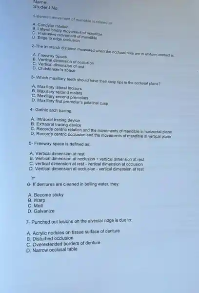 Name:
Student No:
1-Bennett movement of mandible is related to:
A. Condylar rotation
B. Lateral bodily movement of mandible
C. Protrusive movement of mandible
D. Edge to edge occlusion
2-The inforarch distance measured when the occlusal rims are in uniform contact is
A. Freeway Space
B. Vertical dimension of occlusion
C. Vertical dimension of rest
D. Christensen's space
3- Which maxillary teeth should have their cusp tips in the occlusal plane?
A. Maxillary lateral incisors
B. Maxillary second molars
C. Maxillary second premolars
D. Maxillary first premolar's palatinal cusp
4- Gothic arch tracing:
A. Intraoral tracing device
B. Extraoral tracing device
C. Records centric relation and the movements of mandible in horizontal plane
D. Records centric occlusion and the movements of mandible in vertical plane
5. Freeway space is defined as:
A. Vertical dimension at rest
B. Vertical dimension at
rest
C. vertical dimension at rest-vertical dimension at occurren
D. Vertical dimension at occlusion - vertical dimension at rest
6- If dentures are cleaned in boiling water they
A. Become sticky
B. Warp
C Melt
D. Galvanize
7- Punched out lesions on the alveolar ridge is due to:
A. Acrylic nodules on tissue surface of denture
B. Disturbed occlusion
C. Overextended borders of denture
D. Narrow occlusal table