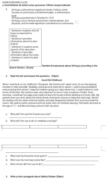 NAME:SURN AME:CLASS:
Ali Kusçu authored two significant books : Fethiye, which
focuses on astronomy and Muhammediye, a mathematics
book.
Ali Kusçu passed away in istanbul in 1474.
Ali Kusçu was a famous astronome , mathematician, and
physicist, and he made significant contributions to astronomy.
square 
clues in the box (25 pts)
Number the sentences about Ali Kuşcu according to the
2. Read the text and answer the questions. (25pts)
Good Old Childhood
When I look back on my childhood, I feel great. My friends and I spent most of our time playing
marbles or hide -and-seek. Weekday evenings were reserved for sports. I used to play basketball
every evening after school. I keep the tradition going, but I play tennis now. I used to listen to rock
music all the time My routines were very important to me as I was a creature of habit. Every
morning, I would eat two eggs and would not leave thehouse without drinking my honey milk .my
parents were very strict about the whole family sharing the chores on Saturday mornings. We did
the dusting with my sister while my brother and dad mopped the kitchen floor and vacuumed the
rooms. We used to watch cartoons with my sister after we finished cleaning. Old habits die hard; at
the age of 17 I still like watching cartoons with my sister.
a. What did Tom and his friends use to do?
__
b. What did Tom use to do on weekday evenings?
square  square  square 
square  square  square 
c. What was his favourite music genre? __
d. What was his morning routine like? __
e. What chores did Tom use to do? __
3. Write a short paragprah about Sabiha Gokçen (50pts)