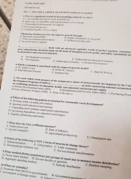 NAM
NEC 1.wun IICE QUESTIONS teach one is 5 points
INTNO
1.What is a significant benefit of decentralizing authority to cities?
A Concentrating all policies at the
11. Improving accountability and responsiveness to local needs
C. Himinating (iscal automomy for regions
D increasing bureaucracy
1. Centralized mublic service control
3.Reducing absolute poverty can improve growth through
A. Increased capital flight
11. Higher demand for local goods
C. Fewer governme It interventions
D. Reduced saving rates
1. Increased luxury imports
__ deals with an advanced capitalist world of perfect markets; consumer
price adjustments.decisions made on the basis of marginal private-profit, and utility calculations an
in all product and resources markets.
11. Development cconomics
b. Traditional neoclassical economics
b. Development
d. Traditional economics e Advanced Economics
4.Which economist is associated with the stages-of-growth model?
A. W. Arthur Lewis
B. Hollis B. Chenery
C. Walt W. Bostow
D. John Maynard Keynes
E. Amartya Sen
5. The most widely used measure of the comparative status of socioeconomic development by the Unit
Development Program (UNDP) is ............. __ ... an index measuring national socioceonon
on combining measures of education,health , and adjusted real income per capita.
A.Human Development Index (HDI)
B.Multidimensional Poverty Index (MPD)C.Purchasing Powe
D.Gross Domestic Product (GDP) E . None of the above
6. Which of the following policies is essential for sustainable rural development?
A. Relying solely on urban job creation
B. Ignoring rural education and training
C. Expanding rural nonfarm employmen t opportunities
D. Increasing dependence on imported technologies
E. Rapidly urbanizing rural areas
7.What does the Gini coefficient measure?
A. Employment rate
B. Rate of inflation
C. Income inequality
D. Agricultural productivity
E. Urbanization rate
8. Which of the following is NOT a focus of structural-change theory?
A. Industrialization
B. Urbanization C . Trade expansion
D. Decreasing government size
E. Socioeconomic transformation
9.What method divides populations into groups of equal size to measure income distribution?
A. Factor share method B. Income deciles or quintiles
D. Aggregate spending method
E. Subsidy distribution
C. Random sampling
10.What are subsidies?
A. Payments from NGOs to governments
B. Governmen t payments to
C. Investments in foreign stocks D