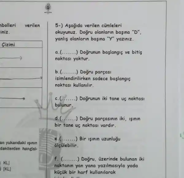 nbolleri verilen
iniz.
Sizimi
square 
an yukandaki işinin
dakllerden hanglsl-
KLJ
[KL] [KL]
5-) Asagida verilen cümleleri
okuyunuz. Dogru olanlarin basina "D".
yanlis olanlarin basina "Y" yaziniz.
__ ) Dogrunun baslangiç ve bitis
noktasi yoktur.
__ ) Dogru parçasi
isimlendirilirken sadece baslangis
noktasi kullanilir.
__ .... .) Dogrunun iki tane us noktasi
bulunur.
d.C __ ) Dogru parçasinin iki , lslnln
bir tane us noktasi vardir.
__ ) Bir isinin uzunlugu
olçülebilir.
f. __ ) Dogru, üzerinde bulunan iki
noktanin yan yana yazilmasiyla yada
küçük bir harf kullanilarak