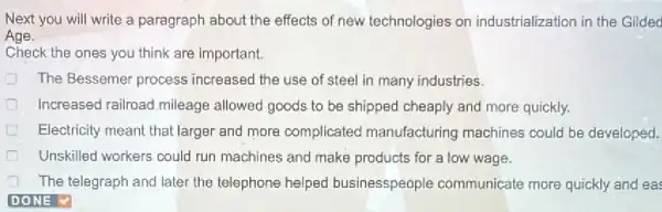 Next you will write a paragraph about the effects of new technologies on industrialization in the Gilded
Age.
Check the ones you think are important.
The Bessemer process increased the use of steel in many industries.
Increased railroad,mileage allowed goods to be shipped cheaply and more quickly.
Electricity meant that larger and more complicated manufacturing machines could be developed.
Unskilled workers could run machines and make products for a low wage.
The telegraph and later the telephone helped businesspeople communicate more quickly and eas