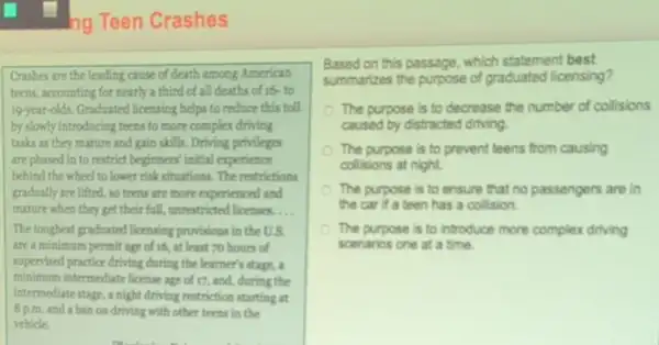 ng Teen Crashes
Crashes are the leading cause of death among American
teens, accounting for nearly a third of all deaths of 16- to
19-year-olds. Graduated licensing helps to reduce this toll
by slowly introducing teens to more complex driving
tasks as they mature and gain skills. Driving privileges
are phased in to restrict beginners' initial experience
behind the wheel to lower risk situations. The restrictions
gradually are lifted, so teens are more experienced and
mature when they get their fall, unrestricted licenses. __
The toughest graduated licensing provisions in the us
are a minimum permit age of 16, at least 70 hours of
supervised practice driving during the learner's stage, a
minimum intermediate license age of 17, and,during the
intermediate stage, a night driving restriction starting at
8 p.m. and a ban on driving with other teens in the
vehicle.
Based on this passage which statement best
summarizes the purpose of graduated licensing?
The purpose is to decrease the number of collisions
caused by distracted driving
The purpose is to prevent teens from causing
collisions at night.
The purpose is to ensure that no passengers are in
the car if a teen has a collision.
The purpose is to introduce more complex driving
scenarios one at a time.