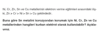 Ni, Cr, Zn, Sn ve Cu metallerinin elektron verme egilimeri arasindaki lilg-
ki,Zngt Crgt Nigt Sngt Cu > Sn> Cu seklindedir.
Buna gore Sn metalini korozyondan korumak lein Ni . Cr, Zn ve Cu
metallerinden hangileri kurban elektrot olarak kullanilabilir? Agikla-
Viniz.