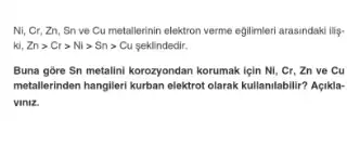 Ni, Cr, Zn, Sn ve Cu metallerinin elektron verme egilimieri arasindaki ilig-
ki,Zngt Crgt Nigt Sngt Cu > Sn> Cu
Buna gore Sn metalini korozyondan korumak için Ni . Cr, Zn ve Cu
metallerinden hangileri kurban elektrol olarak kullanilabilir? Agikla-
viniz.