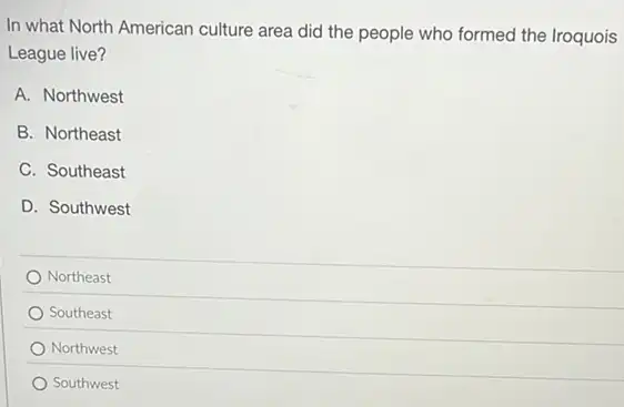 In what North American culture area did the people who formed the Iroquois
League live?
A. Northwest
B. Northeast
C. Southeast
D. Southwest
Northeast
Southeast
Northwest
Southwest