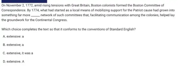 On November 2, 1772 , amid rising tensions with Great Britain, Boston colonists formed the Boston Committee of
Correspondence. By 1774, what had started as a local means of mobilizing support for the Patriot cause had grown into
something far more __ network of such committees that, facilitating communication among the colonies, helped lay
the groundwork for the Continental Congress.
Which choice completes the text so that it conforms to the conventions of Standard English?
A. extensive: a
B. extensive; a
C. extensive, it was a
D. extensive. A