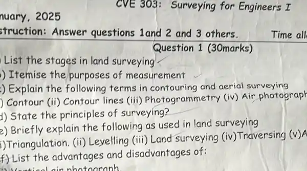 nuary, 2025
struction: Answer questions 1and 2 and 3 others.
Question 1 (30marks)
List the stages in land surveying
) Itemise the purposes of measurement
) Explain the following terms in contouring and aerial surveying
) Contour (ii)Contour lines (iii)Photogrammetry (iv) Air photograph
d) State the principles of surveying?
2) Briefly explain the following as used in land surveying
i) Triangulation. (ii)Levelling (iii) Land surveying
(iv) Traversing (v)
A
f) List the advantages and disadvantages of:
A Uention nin nhotoaraph