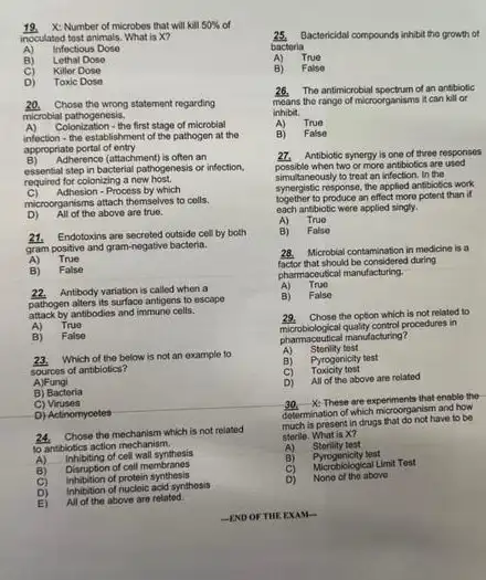 Number of microbes that will kill 50%  of
incoulated tost animals. What is x?
A) Infectious Dose
B) Lethal Dose
c) Killer Dose
D)	Dose
20. Chose the wrong statement regarding
microbial pathogenesis.
A) Colonization - the first stage of microblal
infection - the establishment of the pathogen at the
appropriate portal of entry
B) Adherence (attachment) is often an
essential step in bacterial pathogenesis or infection,
required for colonizing a new host.
C) Adhesion-Process by which
microorganisms attach themselves to colls.
D) All of the above are true.
21.Endotoxins are secreted outside cell by both
gram positive and gram-negative bacteria.
A) True
B) False
22.Antibody variation is called when a
pathogen alters its surface antigens to escape
attack by antibodies and immuno cells.
A) True
B) False
23. Which of the below is not an example to
sources of antibiotics?
A)Fungi
B) Bacteria
C)Viruses
D) Actinomycetes
24. Chose the mechanism which is not related
to antibiotics action mechanism.
A)
inhibiting of cell wall synthesis
B) Disruption of coll membranes
C)
of protein synthesis
D)
Inhibition of nucleic acid systhosis
E) All of the above are related.
25.Bactericidal compounds inhibit the growth of
bacteria
A) True
B) False
28. The antimicrobial spectrum of an antibiotic
means the range of microorganisms it can kill or
inhibit.
A) True
B) False
27. Antibiotic synergy is one of three responses
possible when two or more antibiotics are used
simultaneously to treat an infection, In the
synergistic response, the applied antibiotics work
together to produce an effect more potent than if
each antibiotic were applied singly.
A) True
B) False
28. Microbial contamination in medicine is a
factor that should be considered during
pharmaceutical manufacturing.
A) True
B) False
29.Chose the option which is not related to
control procedures in
pharmacoutical manufacturing?
A) Storility test
B) Pyrogenicity test
C) Toxicity test
D) All of the above are related
X: These are experiments that onable the
determination of which microorganism and how
much is present in drugs that do not have to be
sterile. What is X?
A)
Storility test
B)
Pyrogenicity test
C) Microbiological Limit Test
D) Nono of the above
-END OF THEEXAM-
