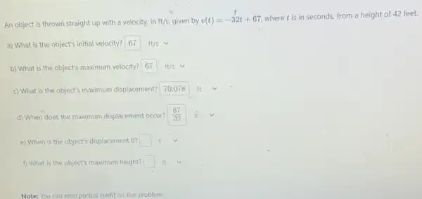 An object is thrown straight up with a velocity in ft/s given by v(t)=-32t+67
where tis in seconds, from a height of 42 feet.
a) What is the object's initial velocity? 67ft/s
b) What is the object's maximum velocity? 67ft/s
ft c) What is the object's maximum displacement? square  square 
d) When does the maximum displacement occur? (67)/(32)
e) When is the object's displacement 0? square 
f) What is the object's maximum height? square  ft
Note: You can earn partial credit on this problem.