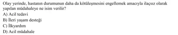 Olay yerinde, hastanin durumunun daha da kotileşmesini engellemek amac1yla ilaçsiz olarak
yapilan müdahaleye ne isim verilir?
A) Acil tedavi
B) ileri yaşam destegi
C) ilkyardim
D) Acil mủahale