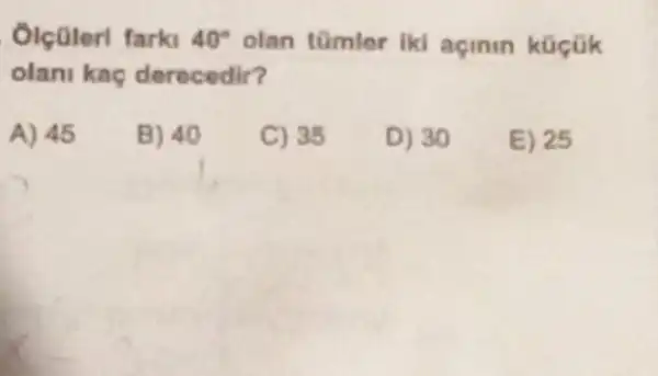 Olcülerl farki 40^circ  olan tümlor iki açinin küçük
olani kaç derecedir?
A) 45
B) 40
C) 35
D) 30
E) 25