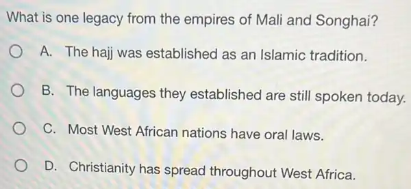 What is one legacy from the empires of Mali and Songhai?
A. The hajj was established as an Islamic tradition.
B. The languages they established are still spoken today.
C. Most West African nations have oral laws.
D. Christianity has spread throughout West Africa.