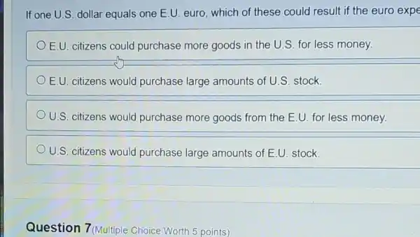 If one U.S. dollar equals one E.U. euro which of these could result if the euro expe
E.U. citizens could purchase more goods in the U.S for less money.
E.U. citizens would purchase large amounts of U.S stock.
U.S. citizens would purchase more goods from the E U. for less money.
U.S. citizens would purchase large amounts of E.U stock.
Question 7 (Multiple Choice Worth 5 points)