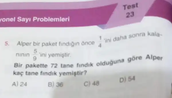 onel Sayi Problemleri
5. Alper bir paket findigin once (1)/(4)
ini daha sonra kala-
ninin (5)/(9) "ini yemiştir.
Bir pakette 72 tane findik olduguna gore Alper
kaç tane findik yemistir?
A) 24
B) 36
C) 48
D) 54