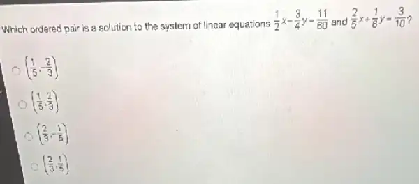 Which ordered pair is a solution to the system of linear equations
(1)/(2)x-(3)/(4)y=(11)/(60) and
(2)/(5)x+(1)/(6)y=(3)/(10) ?
((1)/(5),-(2)/(3))
((1)/(5),(2)/(3))
((2)/(3),-(1)/(5))
C ((2)/(3),(1)/(5))