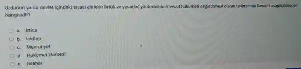 Ordunun ya da devlet içindeki siyasi elitlerin ortúk ve yasadisi yontemlerle mevcut hukümeti degistirmesi olarak tanimlanan kavram asagidakilerden
hangisidir?
a. Irtica
b. Inkilap
c. Mesrutiyet
d. Hükümet Darbesi
e. Islahat