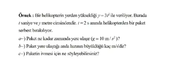 Ornek : Bir helikopterin yerden ytiksekligi y=3t^2 ile veriliyor. Burada
I saniye ve y metre cinsindendir. l=2 s aninda helikopterden bir paket
serbest birakiliyor.
a-) Paket ne kadar zamanda yere ulasur (g=10m/s^2)
b-) Paket yere ulastig anda hizimin büytikligu kaç m's' dir?
c-) Paketin ivmesi için ne sôyleyebilirsiniz?