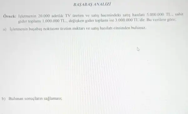 Ornek: Isletmenin 20.000 adetlik TV tiretim ve satis hacmindeki satis hasilati 5.000.000 TL.sabit
gider toplami 1.000000 TL. __ degisken gider toplam ise 3.000 .000 TL'dir. Bu verilere gore;
a) Isletmenin başabas noktasini Gretim miktari ve satis hasilati cinsinden bulunuz.
b) Bulunan sonuçlarin saglamasi;