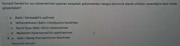 Osmanli Devleti'nin son dõnemlerinde yasanan asagidaki gelismelerder hangisi ekonomik alanda coküsün yasandigina kanit olarak
gosterilebilir?
a. Bank-Dersaadet'in açilmasi
b.Mühendishane-i Bahr-i Hümâyun'un kurulmasi
c. Dar'il Sura-i Bab-Ali'nin olusturulmasi
d. Muharrem Kararnamesi'nir yayimlanmasi
e. Islah-i Sanayi Komisyonu'nur kurulmasi
Seçimimi temizle