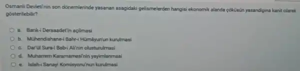 Osmanli Devletinin son dõnemlerinde yasanan asagidaki gelismelerden hangisi ekonomik alanda coküsün yasandigina kanit olarak
gosterilebilir?
a. Bank-i Dersaadet in açilmasi
b. Mühendishane Bahr-i Hümâyun'un kurulmasi
c. Darül Sura-i Bab-Alinin olusturulmasi
d. Muharrem Kararnamesini n yayimlanmasi
e. Islah-i Sanayi Komisyonuhun kurulmasi