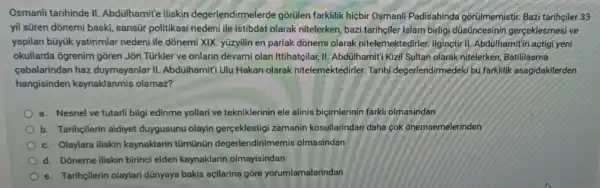 Osmanli tarihinde II Abdülhamit'e iliskin degerlendirmelerde gõrülen farklilik hiçbir Osmanli Padisahinda gorúlmemistir. Baz tarihciler 33
yil süren dõnemi baski sansür politikasi nedeni ile istibdat olarak nitelerken, bazi tarihçile Islam birligi düsüncesinin gerceklesmesi ve
yapilan büyük yatirimlar nedeni ile dõnemi XIX. yüzyilin en parlak dõnemi olarak nitelemektedirler. Ilgineti II. Abdülhamit in açtig yeni
okullarda ogrenim gõren Jon Türkler ve onlarin devami olan Ittihatçilar, II Abdülhamit'i Kizil Sultar olarak nitelerken Batililasma
cabalarindan haz duymayanlar II Abdülhamit' Ulu Hakar olarak nitelemektedirler.Tarihi degerlendirmedek ibu farklilik asagidakilerden
hangisinden kaynaklanmis olamaz?
a. Nesnel ve tutarl bilgi edinme yollari ve tekniklerinin ele alinis biçimlerinin farkli olmasindan
b. Tarihçilerin aidiyet duygusunu olayin gerçeklestigi zamanir kosullarindan daha cok onemsemelerinden
c. Olaylara iliskin kaynaklarin tümünün degerlendirilm emis olmasindan
d. Doneme iliskin birinci elden kaynaklarin olmayisindan
e. Tarihçilerin olaylari dünyaya bakis açilarina gõre yorumlamalarindan