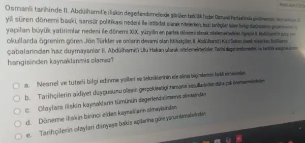 Osmanli tarihinde II Abdülhamit'e iliskin medentendirmelerde gorulen farkility hisbir Osment Padisahinda goridmemistas Bazi tariholer 33
yil süren dõnemi baski sansür politikasi nedeni tie istibdat olarak nitelerken, basi tarihciler Islam birtigi wincesinin perpellesmesive
yapilan büyúk yatirimlar nedeni ile dõnemi XIX yüzyilin en parlak dõnem actigi yen
okullarda ôgrenim gôren Jõn Türkler ve onlarin devami olan Ittihatçilar, II.Abdulhamiti Kzil Sultan olarak nitelerken, Batillasma
çabalarindan haz duymayanlar II. Abdülhamitrut Hakan olarak nitelemektedirler. Tanih degerlendimedeti bufatilik suspidakilerde hangisinden kaynaklanmis olamaz?
a. Nesnel ve tutarli bilgi edinme yollari ve tekniklerinin ele alinis biçimlerinin farkli olmasindan
b. Tarihçilerin aidiyet duygusunu olayin gerçeklestig zamanin kosullarindan daha pok onemsemelerinden
c. Olaylara iliskin kaynaklarin tũmũnün degerlendirilmemis olmasindan
d. Doneme iliskin birinci elden kaynaklarin olmayisindan
e. Tarihçilerin olaylari dünyaya bakis açilarina gỡre yorumlamalarindan