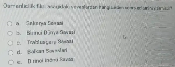 Osmanlicilik fikri asagidaki savaslardan hangisinden sonra anlamini yitirmistir?
a. Sakarya Savasi
b. Birinci Dünya Savasi
c. Trablusgarp Savasi
d. Balkan Savaslari
e. Birinci Inõnü Savasi