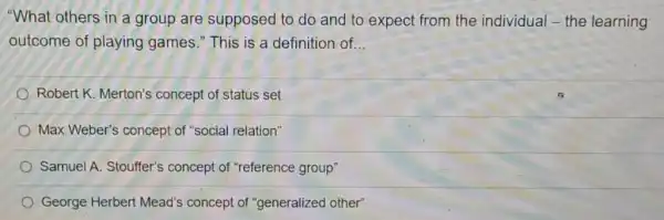 "What others in a group are supposed to do and to expect from the individual-the learning
outcome of playing games." This is a definition of. __
Robert K. Merton's concept of status set
Max Weber's concept of "social relation"
Samuel A. Stouffer's concept of "reference group"
George Herbert Mead's concept of "generalized other"