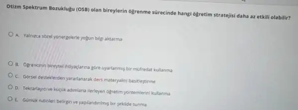 Otizm Spektrum Bozuklugu (OSB)olan bireylerin ôğrenme sürecinde hangi 6ğretim stratejisi daha az etkili olabilir?
A. Yalnizca sozel yonergelerle yogun bilgi aktarma
B. Ogrencinin bireysel intiyaçlarna gore uyarlanmis bir mofredat kullanma
C. Gorsel desteklerden yararlanarak ders materyalini basitlestirme
D. Tekrarlayici ve kuçuk adimlarla llerleyen ogretim yontemlerin kullanma
E. Günluk rutinleri belirgin ve yapilandinimis bir sekilde sunma