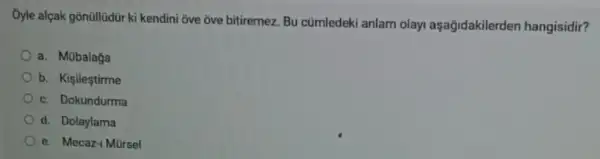 Oyle alçak gōnüllüdür ki kendini ove ove bittiremez Bu cümledeki anlam olay!aşagidakilerden hangisidir?
a. Mübalaga
b. Kişileştirme
c. Dokundurma
d. Dolaylama
e. Mecaz-1 Mürsel