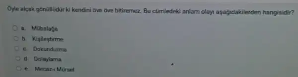 Oyle alçak gōnüllüdür ki kendini ove ove bittiremez Bu cũmledeki anlam olay aşagidakilerden hangisidir?
a. MUbalaga
b. Kişilestirme
c. Dokundurma
d. Dolaylama
e. Mecaz-1 Mürsel