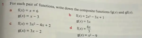 For each pair of functions, write down the composite functions fg(x) and gf(x)
a f(x)=x+6
g(x)=x-3
b f(x)=2x^2-3x+1
g(x)=5x
C f(x)=3x^2-4x+2
g(x)=3x-2
d f(x)=(4x)/(3)
g(x)=x^2-9